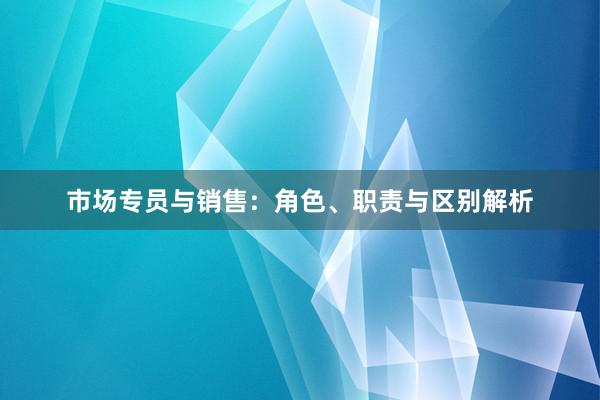 市场专员与销售：角色、职责与区别解析